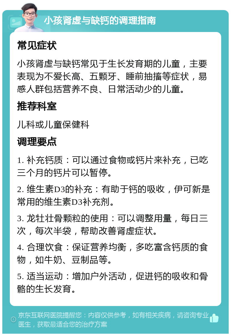 小孩肾虚与缺钙的调理指南 常见症状 小孩肾虚与缺钙常见于生长发育期的儿童，主要表现为不爱长高、五颗牙、睡前抽搐等症状，易感人群包括营养不良、日常活动少的儿童。 推荐科室 儿科或儿童保健科 调理要点 1. 补充钙质：可以通过食物或钙片来补充，已吃三个月的钙片可以暂停。 2. 维生素D3的补充：有助于钙的吸收，伊可新是常用的维生素D3补充剂。 3. 龙牡壮骨颗粒的使用：可以调整用量，每日三次，每次半袋，帮助改善肾虚症状。 4. 合理饮食：保证营养均衡，多吃富含钙质的食物，如牛奶、豆制品等。 5. 适当运动：增加户外活动，促进钙的吸收和骨骼的生长发育。