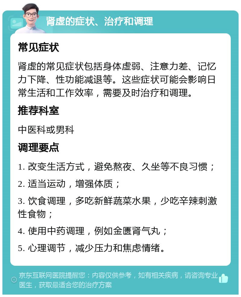 肾虚的症状、治疗和调理 常见症状 肾虚的常见症状包括身体虚弱、注意力差、记忆力下降、性功能减退等。这些症状可能会影响日常生活和工作效率，需要及时治疗和调理。 推荐科室 中医科或男科 调理要点 1. 改变生活方式，避免熬夜、久坐等不良习惯； 2. 适当运动，增强体质； 3. 饮食调理，多吃新鲜蔬菜水果，少吃辛辣刺激性食物； 4. 使用中药调理，例如金匮肾气丸； 5. 心理调节，减少压力和焦虑情绪。