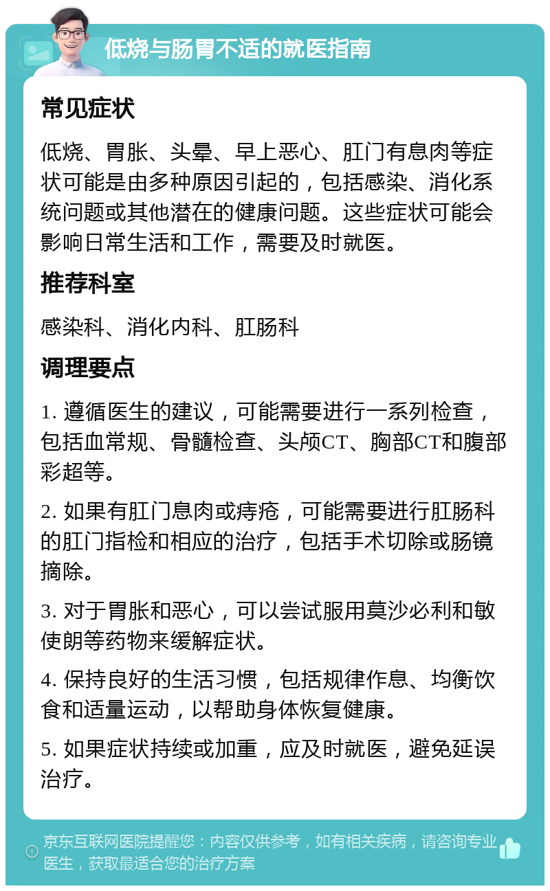 低烧与肠胃不适的就医指南 常见症状 低烧、胃胀、头晕、早上恶心、肛门有息肉等症状可能是由多种原因引起的，包括感染、消化系统问题或其他潜在的健康问题。这些症状可能会影响日常生活和工作，需要及时就医。 推荐科室 感染科、消化内科、肛肠科 调理要点 1. 遵循医生的建议，可能需要进行一系列检查，包括血常规、骨髓检查、头颅CT、胸部CT和腹部彩超等。 2. 如果有肛门息肉或痔疮，可能需要进行肛肠科的肛门指检和相应的治疗，包括手术切除或肠镜摘除。 3. 对于胃胀和恶心，可以尝试服用莫沙必利和敏使朗等药物来缓解症状。 4. 保持良好的生活习惯，包括规律作息、均衡饮食和适量运动，以帮助身体恢复健康。 5. 如果症状持续或加重，应及时就医，避免延误治疗。