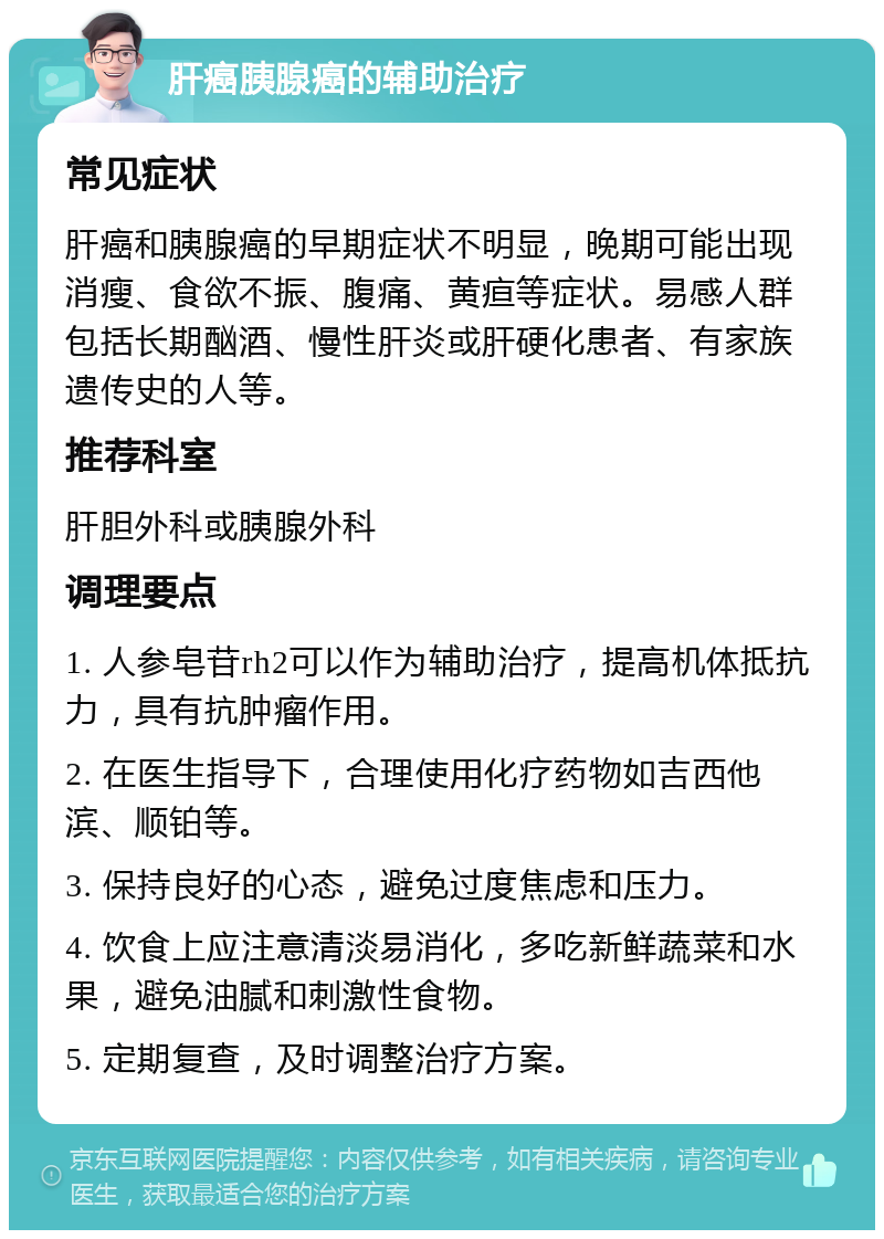 肝癌胰腺癌的辅助治疗 常见症状 肝癌和胰腺癌的早期症状不明显，晚期可能出现消瘦、食欲不振、腹痛、黄疸等症状。易感人群包括长期酗酒、慢性肝炎或肝硬化患者、有家族遗传史的人等。 推荐科室 肝胆外科或胰腺外科 调理要点 1. 人参皂苷rh2可以作为辅助治疗，提高机体抵抗力，具有抗肿瘤作用。 2. 在医生指导下，合理使用化疗药物如吉西他滨、顺铂等。 3. 保持良好的心态，避免过度焦虑和压力。 4. 饮食上应注意清淡易消化，多吃新鲜蔬菜和水果，避免油腻和刺激性食物。 5. 定期复查，及时调整治疗方案。