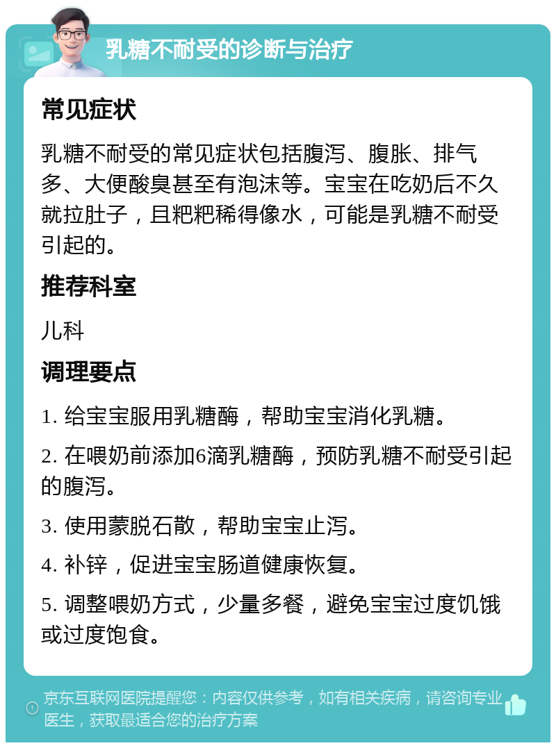 乳糖不耐受的诊断与治疗 常见症状 乳糖不耐受的常见症状包括腹泻、腹胀、排气多、大便酸臭甚至有泡沫等。宝宝在吃奶后不久就拉肚子，且粑粑稀得像水，可能是乳糖不耐受引起的。 推荐科室 儿科 调理要点 1. 给宝宝服用乳糖酶，帮助宝宝消化乳糖。 2. 在喂奶前添加6滴乳糖酶，预防乳糖不耐受引起的腹泻。 3. 使用蒙脱石散，帮助宝宝止泻。 4. 补锌，促进宝宝肠道健康恢复。 5. 调整喂奶方式，少量多餐，避免宝宝过度饥饿或过度饱食。