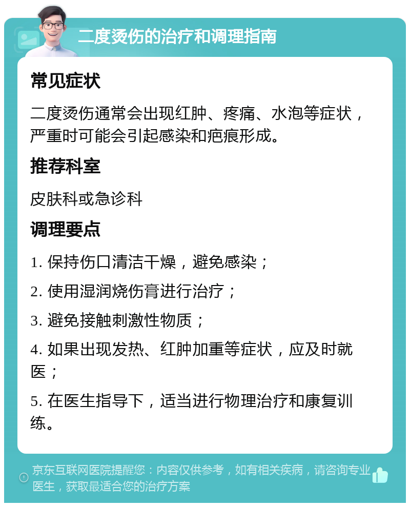 二度烫伤的治疗和调理指南 常见症状 二度烫伤通常会出现红肿、疼痛、水泡等症状，严重时可能会引起感染和疤痕形成。 推荐科室 皮肤科或急诊科 调理要点 1. 保持伤口清洁干燥，避免感染； 2. 使用湿润烧伤膏进行治疗； 3. 避免接触刺激性物质； 4. 如果出现发热、红肿加重等症状，应及时就医； 5. 在医生指导下，适当进行物理治疗和康复训练。