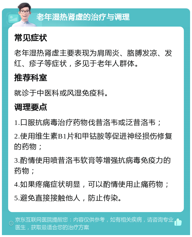 老年湿热肾虚的治疗与调理 常见症状 老年湿热肾虚主要表现为肩周炎、胳膊发凉、发红、疹子等症状，多见于老年人群体。 推荐科室 就诊于中医科或风湿免疫科。 调理要点 1.口服抗病毒治疗药物伐昔洛韦或泛昔洛韦； 2.使用维生素B1片和甲钴胺等促进神经损伤修复的药物； 3.酌情使用喷昔洛韦软膏等增强抗病毒免疫力的药物； 4.如果疼痛症状明显，可以酌情使用止痛药物； 5.避免直接接触他人，防止传染。