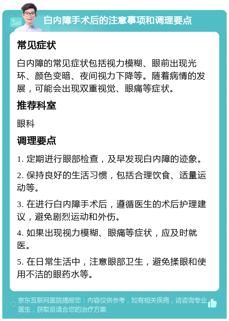 白内障手术后的注意事项和调理要点 常见症状 白内障的常见症状包括视力模糊、眼前出现光环、颜色变暗、夜间视力下降等。随着病情的发展，可能会出现双重视觉、眼痛等症状。 推荐科室 眼科 调理要点 1. 定期进行眼部检查，及早发现白内障的迹象。 2. 保持良好的生活习惯，包括合理饮食、适量运动等。 3. 在进行白内障手术后，遵循医生的术后护理建议，避免剧烈运动和外伤。 4. 如果出现视力模糊、眼痛等症状，应及时就医。 5. 在日常生活中，注意眼部卫生，避免揉眼和使用不洁的眼药水等。