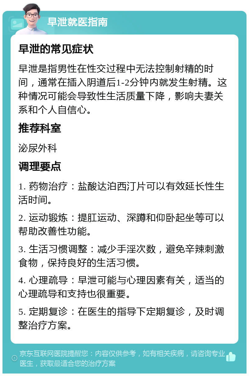 早泄就医指南 早泄的常见症状 早泄是指男性在性交过程中无法控制射精的时间，通常在插入阴道后1-2分钟内就发生射精。这种情况可能会导致性生活质量下降，影响夫妻关系和个人自信心。 推荐科室 泌尿外科 调理要点 1. 药物治疗：盐酸达泊西汀片可以有效延长性生活时间。 2. 运动锻炼：提肛运动、深蹲和仰卧起坐等可以帮助改善性功能。 3. 生活习惯调整：减少手淫次数，避免辛辣刺激食物，保持良好的生活习惯。 4. 心理疏导：早泄可能与心理因素有关，适当的心理疏导和支持也很重要。 5. 定期复诊：在医生的指导下定期复诊，及时调整治疗方案。