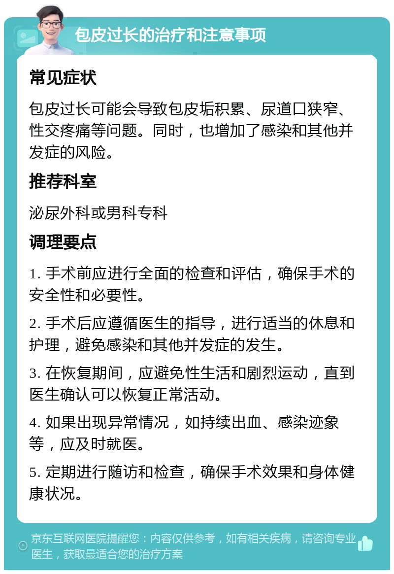 包皮过长的治疗和注意事项 常见症状 包皮过长可能会导致包皮垢积累、尿道口狭窄、性交疼痛等问题。同时，也增加了感染和其他并发症的风险。 推荐科室 泌尿外科或男科专科 调理要点 1. 手术前应进行全面的检查和评估，确保手术的安全性和必要性。 2. 手术后应遵循医生的指导，进行适当的休息和护理，避免感染和其他并发症的发生。 3. 在恢复期间，应避免性生活和剧烈运动，直到医生确认可以恢复正常活动。 4. 如果出现异常情况，如持续出血、感染迹象等，应及时就医。 5. 定期进行随访和检查，确保手术效果和身体健康状况。