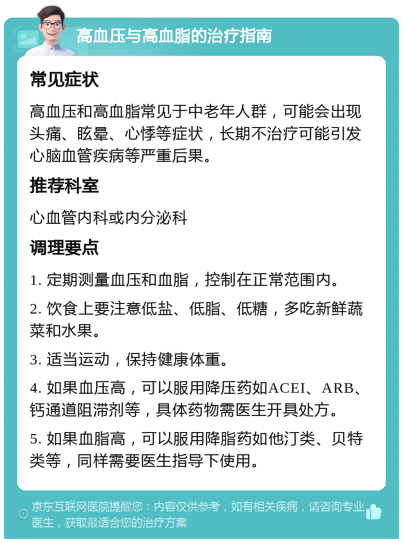 高血压与高血脂的治疗指南 常见症状 高血压和高血脂常见于中老年人群，可能会出现头痛、眩晕、心悸等症状，长期不治疗可能引发心脑血管疾病等严重后果。 推荐科室 心血管内科或内分泌科 调理要点 1. 定期测量血压和血脂，控制在正常范围内。 2. 饮食上要注意低盐、低脂、低糖，多吃新鲜蔬菜和水果。 3. 适当运动，保持健康体重。 4. 如果血压高，可以服用降压药如ACEI、ARB、钙通道阻滞剂等，具体药物需医生开具处方。 5. 如果血脂高，可以服用降脂药如他汀类、贝特类等，同样需要医生指导下使用。