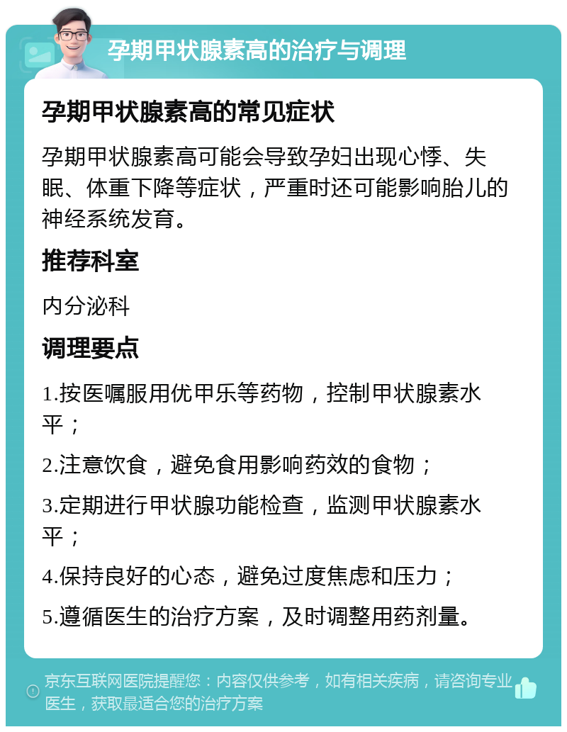 孕期甲状腺素高的治疗与调理 孕期甲状腺素高的常见症状 孕期甲状腺素高可能会导致孕妇出现心悸、失眠、体重下降等症状，严重时还可能影响胎儿的神经系统发育。 推荐科室 内分泌科 调理要点 1.按医嘱服用优甲乐等药物，控制甲状腺素水平； 2.注意饮食，避免食用影响药效的食物； 3.定期进行甲状腺功能检查，监测甲状腺素水平； 4.保持良好的心态，避免过度焦虑和压力； 5.遵循医生的治疗方案，及时调整用药剂量。