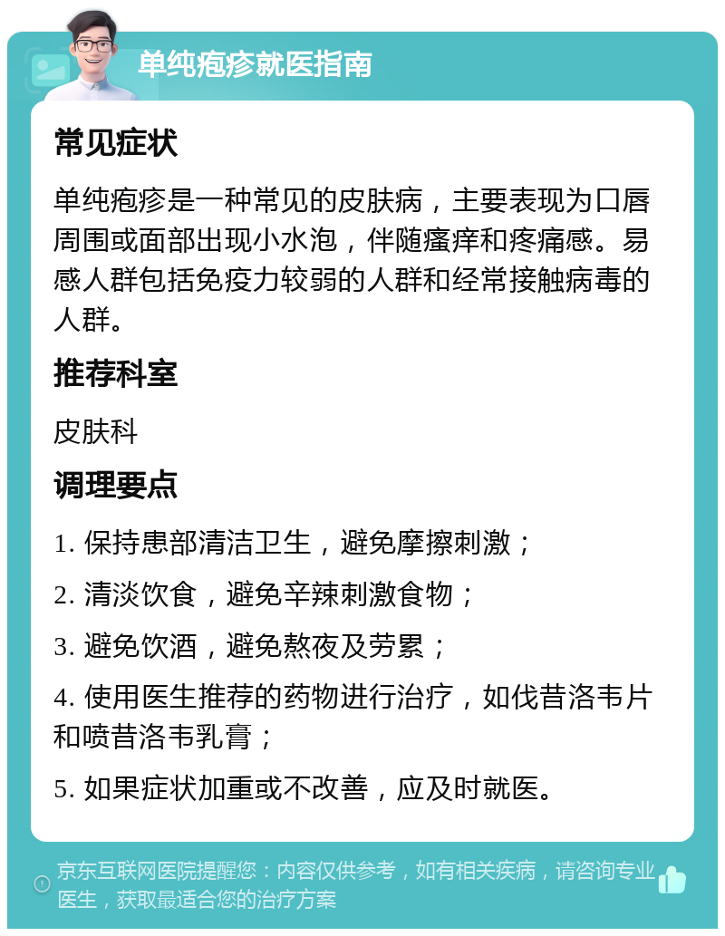 单纯疱疹就医指南 常见症状 单纯疱疹是一种常见的皮肤病，主要表现为口唇周围或面部出现小水泡，伴随瘙痒和疼痛感。易感人群包括免疫力较弱的人群和经常接触病毒的人群。 推荐科室 皮肤科 调理要点 1. 保持患部清洁卫生，避免摩擦刺激； 2. 清淡饮食，避免辛辣刺激食物； 3. 避免饮酒，避免熬夜及劳累； 4. 使用医生推荐的药物进行治疗，如伐昔洛韦片和喷昔洛韦乳膏； 5. 如果症状加重或不改善，应及时就医。