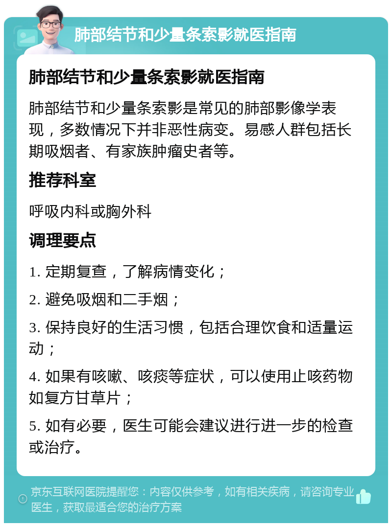 肺部结节和少量条索影就医指南 肺部结节和少量条索影就医指南 肺部结节和少量条索影是常见的肺部影像学表现，多数情况下并非恶性病变。易感人群包括长期吸烟者、有家族肿瘤史者等。 推荐科室 呼吸内科或胸外科 调理要点 1. 定期复查，了解病情变化； 2. 避免吸烟和二手烟； 3. 保持良好的生活习惯，包括合理饮食和适量运动； 4. 如果有咳嗽、咳痰等症状，可以使用止咳药物如复方甘草片； 5. 如有必要，医生可能会建议进行进一步的检查或治疗。