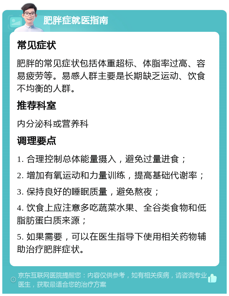 肥胖症就医指南 常见症状 肥胖的常见症状包括体重超标、体脂率过高、容易疲劳等。易感人群主要是长期缺乏运动、饮食不均衡的人群。 推荐科室 内分泌科或营养科 调理要点 1. 合理控制总体能量摄入，避免过量进食； 2. 增加有氧运动和力量训练，提高基础代谢率； 3. 保持良好的睡眠质量，避免熬夜； 4. 饮食上应注意多吃蔬菜水果、全谷类食物和低脂肪蛋白质来源； 5. 如果需要，可以在医生指导下使用相关药物辅助治疗肥胖症状。