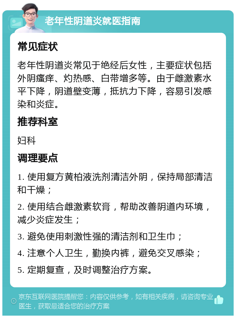 老年性阴道炎就医指南 常见症状 老年性阴道炎常见于绝经后女性，主要症状包括外阴瘙痒、灼热感、白带增多等。由于雌激素水平下降，阴道壁变薄，抵抗力下降，容易引发感染和炎症。 推荐科室 妇科 调理要点 1. 使用复方黄柏液洗剂清洁外阴，保持局部清洁和干燥； 2. 使用结合雌激素软膏，帮助改善阴道内环境，减少炎症发生； 3. 避免使用刺激性强的清洁剂和卫生巾； 4. 注意个人卫生，勤换内裤，避免交叉感染； 5. 定期复查，及时调整治疗方案。