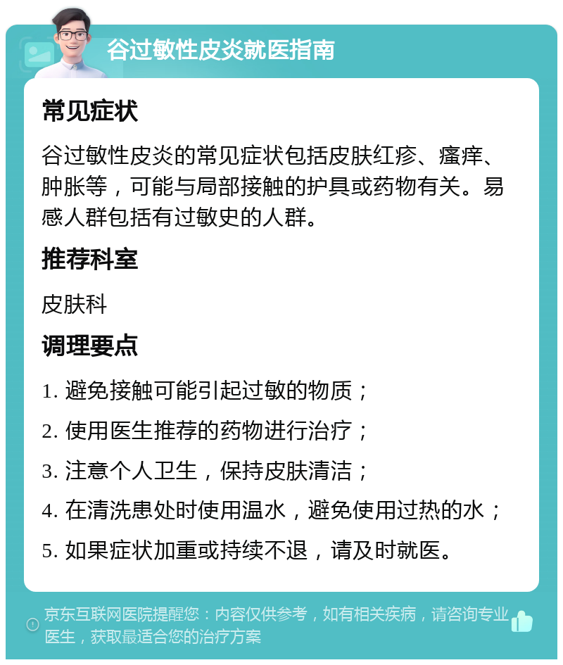 谷过敏性皮炎就医指南 常见症状 谷过敏性皮炎的常见症状包括皮肤红疹、瘙痒、肿胀等，可能与局部接触的护具或药物有关。易感人群包括有过敏史的人群。 推荐科室 皮肤科 调理要点 1. 避免接触可能引起过敏的物质； 2. 使用医生推荐的药物进行治疗； 3. 注意个人卫生，保持皮肤清洁； 4. 在清洗患处时使用温水，避免使用过热的水； 5. 如果症状加重或持续不退，请及时就医。