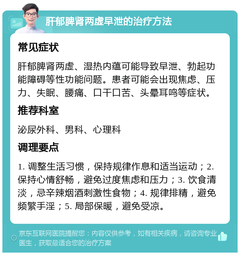 肝郁脾肾两虚早泄的治疗方法 常见症状 肝郁脾肾两虚、湿热内蕴可能导致早泄、勃起功能障碍等性功能问题。患者可能会出现焦虑、压力、失眠、腰痛、口干口苦、头晕耳鸣等症状。 推荐科室 泌尿外科、男科、心理科 调理要点 1. 调整生活习惯，保持规律作息和适当运动；2. 保持心情舒畅，避免过度焦虑和压力；3. 饮食清淡，忌辛辣烟酒刺激性食物；4. 规律排精，避免频繁手淫；5. 局部保暖，避免受凉。