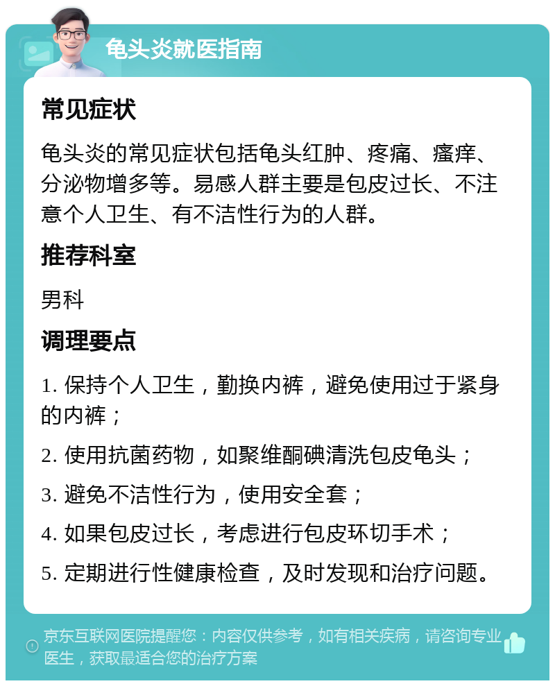 龟头炎就医指南 常见症状 龟头炎的常见症状包括龟头红肿、疼痛、瘙痒、分泌物增多等。易感人群主要是包皮过长、不注意个人卫生、有不洁性行为的人群。 推荐科室 男科 调理要点 1. 保持个人卫生，勤换内裤，避免使用过于紧身的内裤； 2. 使用抗菌药物，如聚维酮碘清洗包皮龟头； 3. 避免不洁性行为，使用安全套； 4. 如果包皮过长，考虑进行包皮环切手术； 5. 定期进行性健康检查，及时发现和治疗问题。