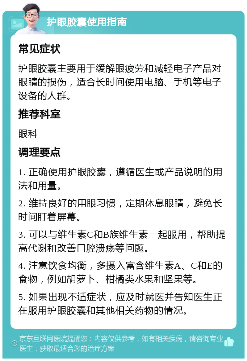 护眼胶囊使用指南 常见症状 护眼胶囊主要用于缓解眼疲劳和减轻电子产品对眼睛的损伤，适合长时间使用电脑、手机等电子设备的人群。 推荐科室 眼科 调理要点 1. 正确使用护眼胶囊，遵循医生或产品说明的用法和用量。 2. 维持良好的用眼习惯，定期休息眼睛，避免长时间盯着屏幕。 3. 可以与维生素C和B族维生素一起服用，帮助提高代谢和改善口腔溃疡等问题。 4. 注意饮食均衡，多摄入富含维生素A、C和E的食物，例如胡萝卜、柑橘类水果和坚果等。 5. 如果出现不适症状，应及时就医并告知医生正在服用护眼胶囊和其他相关药物的情况。