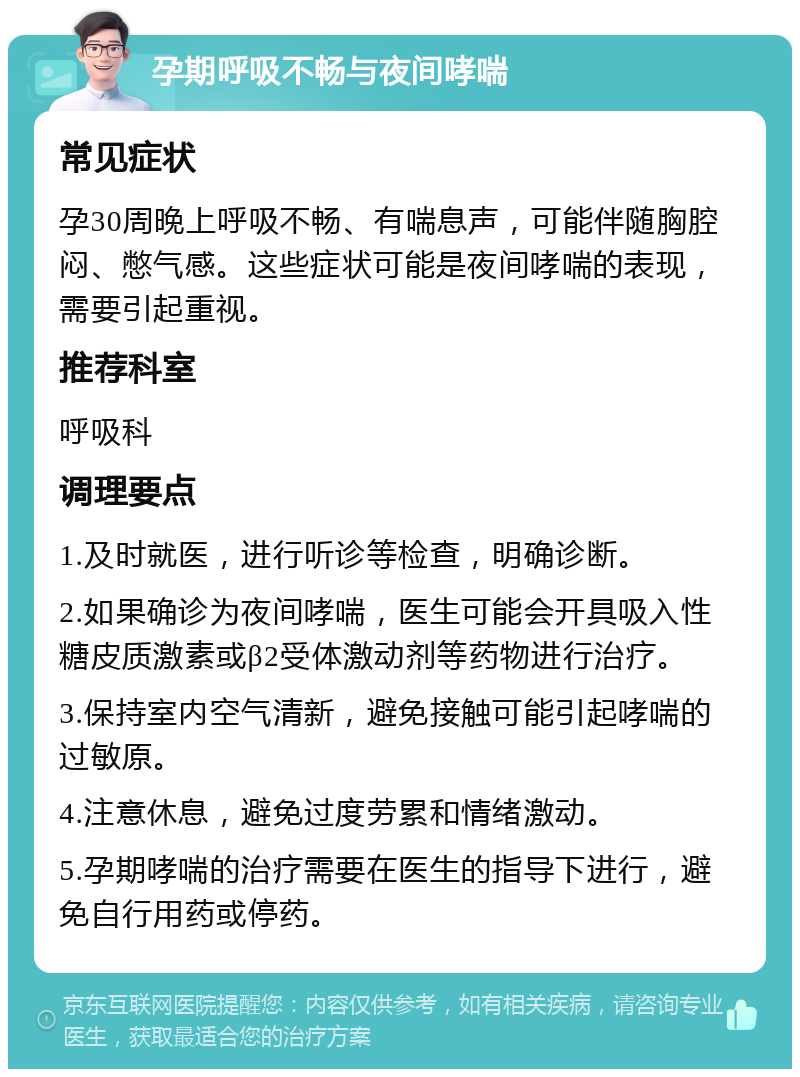 孕期呼吸不畅与夜间哮喘 常见症状 孕30周晚上呼吸不畅、有喘息声，可能伴随胸腔闷、憋气感。这些症状可能是夜间哮喘的表现，需要引起重视。 推荐科室 呼吸科 调理要点 1.及时就医，进行听诊等检查，明确诊断。 2.如果确诊为夜间哮喘，医生可能会开具吸入性糖皮质激素或β2受体激动剂等药物进行治疗。 3.保持室内空气清新，避免接触可能引起哮喘的过敏原。 4.注意休息，避免过度劳累和情绪激动。 5.孕期哮喘的治疗需要在医生的指导下进行，避免自行用药或停药。