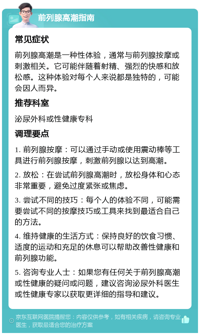 前列腺高潮指南 常见症状 前列腺高潮是一种性体验，通常与前列腺按摩或刺激相关。它可能伴随着射精、强烈的快感和放松感。这种体验对每个人来说都是独特的，可能会因人而异。 推荐科室 泌尿外科或性健康专科 调理要点 1. 前列腺按摩：可以通过手动或使用震动棒等工具进行前列腺按摩，刺激前列腺以达到高潮。 2. 放松：在尝试前列腺高潮时，放松身体和心态非常重要，避免过度紧张或焦虑。 3. 尝试不同的技巧：每个人的体验不同，可能需要尝试不同的按摩技巧或工具来找到最适合自己的方法。 4. 维持健康的生活方式：保持良好的饮食习惯、适度的运动和充足的休息可以帮助改善性健康和前列腺功能。 5. 咨询专业人士：如果您有任何关于前列腺高潮或性健康的疑问或问题，建议咨询泌尿外科医生或性健康专家以获取更详细的指导和建议。