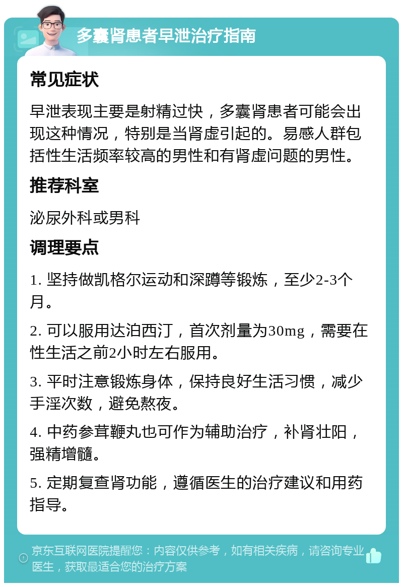 多囊肾患者早泄治疗指南 常见症状 早泄表现主要是射精过快，多囊肾患者可能会出现这种情况，特别是当肾虚引起的。易感人群包括性生活频率较高的男性和有肾虚问题的男性。 推荐科室 泌尿外科或男科 调理要点 1. 坚持做凯格尔运动和深蹲等锻炼，至少2-3个月。 2. 可以服用达泊西汀，首次剂量为30mg，需要在性生活之前2小时左右服用。 3. 平时注意锻炼身体，保持良好生活习惯，减少手淫次数，避免熬夜。 4. 中药参茸鞭丸也可作为辅助治疗，补肾壮阳，强精增髓。 5. 定期复查肾功能，遵循医生的治疗建议和用药指导。