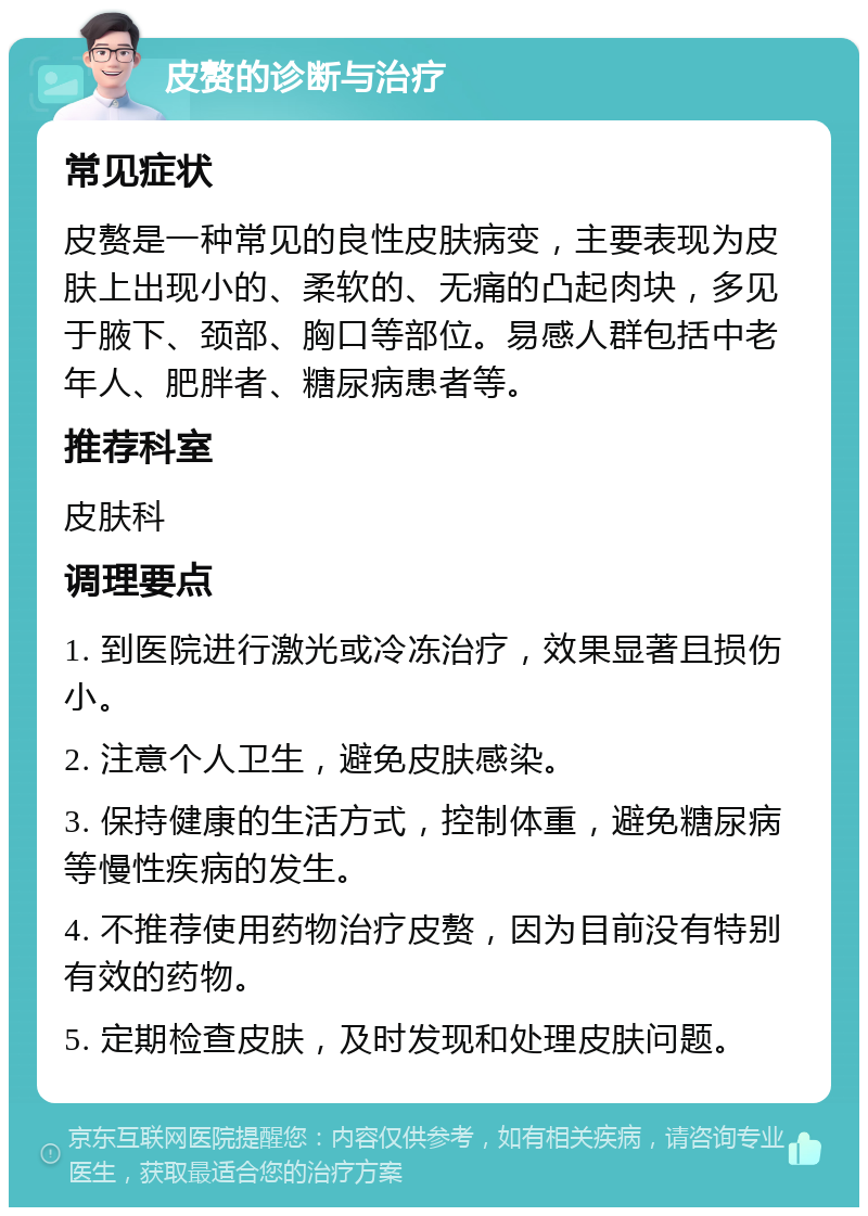 皮赘的诊断与治疗 常见症状 皮赘是一种常见的良性皮肤病变，主要表现为皮肤上出现小的、柔软的、无痛的凸起肉块，多见于腋下、颈部、胸口等部位。易感人群包括中老年人、肥胖者、糖尿病患者等。 推荐科室 皮肤科 调理要点 1. 到医院进行激光或冷冻治疗，效果显著且损伤小。 2. 注意个人卫生，避免皮肤感染。 3. 保持健康的生活方式，控制体重，避免糖尿病等慢性疾病的发生。 4. 不推荐使用药物治疗皮赘，因为目前没有特别有效的药物。 5. 定期检查皮肤，及时发现和处理皮肤问题。