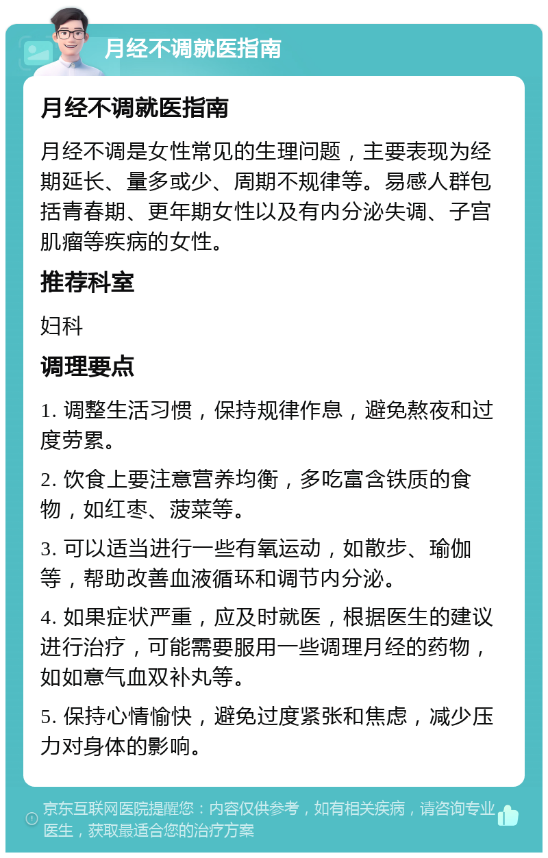 月经不调就医指南 月经不调就医指南 月经不调是女性常见的生理问题，主要表现为经期延长、量多或少、周期不规律等。易感人群包括青春期、更年期女性以及有内分泌失调、子宫肌瘤等疾病的女性。 推荐科室 妇科 调理要点 1. 调整生活习惯，保持规律作息，避免熬夜和过度劳累。 2. 饮食上要注意营养均衡，多吃富含铁质的食物，如红枣、菠菜等。 3. 可以适当进行一些有氧运动，如散步、瑜伽等，帮助改善血液循环和调节内分泌。 4. 如果症状严重，应及时就医，根据医生的建议进行治疗，可能需要服用一些调理月经的药物，如如意气血双补丸等。 5. 保持心情愉快，避免过度紧张和焦虑，减少压力对身体的影响。