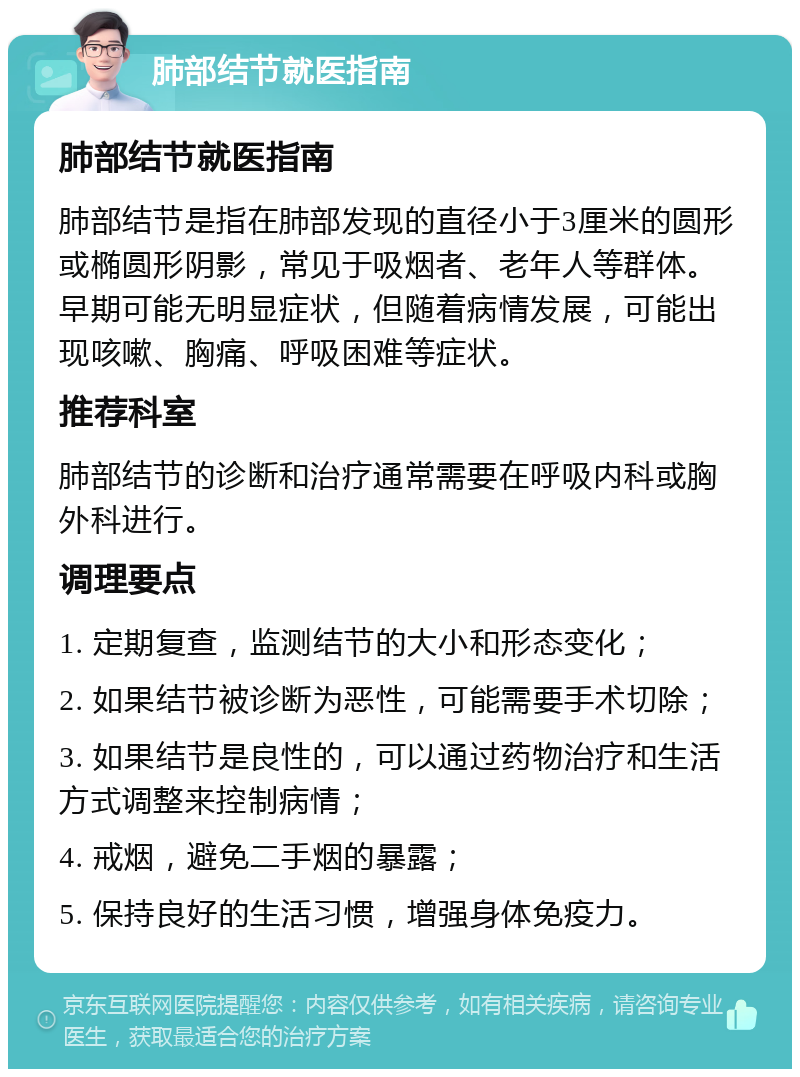 肺部结节就医指南 肺部结节就医指南 肺部结节是指在肺部发现的直径小于3厘米的圆形或椭圆形阴影，常见于吸烟者、老年人等群体。早期可能无明显症状，但随着病情发展，可能出现咳嗽、胸痛、呼吸困难等症状。 推荐科室 肺部结节的诊断和治疗通常需要在呼吸内科或胸外科进行。 调理要点 1. 定期复查，监测结节的大小和形态变化； 2. 如果结节被诊断为恶性，可能需要手术切除； 3. 如果结节是良性的，可以通过药物治疗和生活方式调整来控制病情； 4. 戒烟，避免二手烟的暴露； 5. 保持良好的生活习惯，增强身体免疫力。