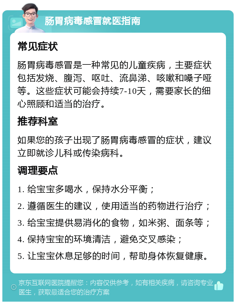 肠胃病毒感冒就医指南 常见症状 肠胃病毒感冒是一种常见的儿童疾病，主要症状包括发烧、腹泻、呕吐、流鼻涕、咳嗽和嗓子哑等。这些症状可能会持续7-10天，需要家长的细心照顾和适当的治疗。 推荐科室 如果您的孩子出现了肠胃病毒感冒的症状，建议立即就诊儿科或传染病科。 调理要点 1. 给宝宝多喝水，保持水分平衡； 2. 遵循医生的建议，使用适当的药物进行治疗； 3. 给宝宝提供易消化的食物，如米粥、面条等； 4. 保持宝宝的环境清洁，避免交叉感染； 5. 让宝宝休息足够的时间，帮助身体恢复健康。