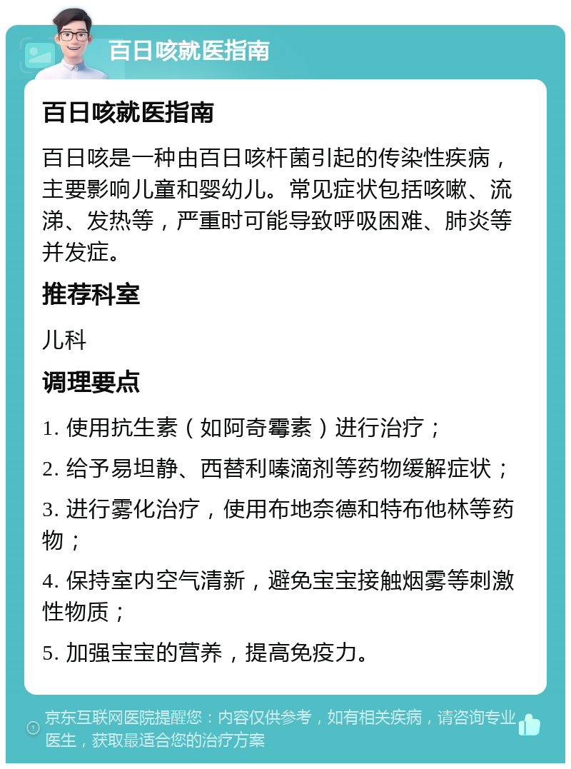 百日咳就医指南 百日咳就医指南 百日咳是一种由百日咳杆菌引起的传染性疾病，主要影响儿童和婴幼儿。常见症状包括咳嗽、流涕、发热等，严重时可能导致呼吸困难、肺炎等并发症。 推荐科室 儿科 调理要点 1. 使用抗生素（如阿奇霉素）进行治疗； 2. 给予易坦静、西替利嗪滴剂等药物缓解症状； 3. 进行雾化治疗，使用布地奈德和特布他林等药物； 4. 保持室内空气清新，避免宝宝接触烟雾等刺激性物质； 5. 加强宝宝的营养，提高免疫力。