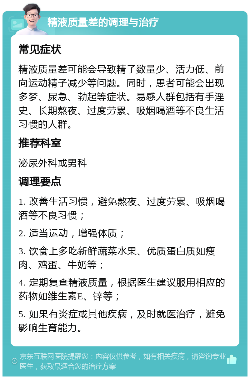 精液质量差的调理与治疗 常见症状 精液质量差可能会导致精子数量少、活力低、前向运动精子减少等问题。同时，患者可能会出现多梦、尿急、勃起等症状。易感人群包括有手淫史、长期熬夜、过度劳累、吸烟喝酒等不良生活习惯的人群。 推荐科室 泌尿外科或男科 调理要点 1. 改善生活习惯，避免熬夜、过度劳累、吸烟喝酒等不良习惯； 2. 适当运动，增强体质； 3. 饮食上多吃新鲜蔬菜水果、优质蛋白质如瘦肉、鸡蛋、牛奶等； 4. 定期复查精液质量，根据医生建议服用相应的药物如维生素E、锌等； 5. 如果有炎症或其他疾病，及时就医治疗，避免影响生育能力。