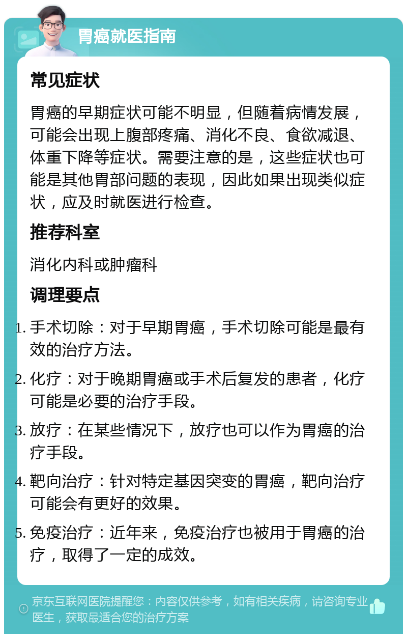 胃癌就医指南 常见症状 胃癌的早期症状可能不明显，但随着病情发展，可能会出现上腹部疼痛、消化不良、食欲减退、体重下降等症状。需要注意的是，这些症状也可能是其他胃部问题的表现，因此如果出现类似症状，应及时就医进行检查。 推荐科室 消化内科或肿瘤科 调理要点 手术切除：对于早期胃癌，手术切除可能是最有效的治疗方法。 化疗：对于晚期胃癌或手术后复发的患者，化疗可能是必要的治疗手段。 放疗：在某些情况下，放疗也可以作为胃癌的治疗手段。 靶向治疗：针对特定基因突变的胃癌，靶向治疗可能会有更好的效果。 免疫治疗：近年来，免疫治疗也被用于胃癌的治疗，取得了一定的成效。