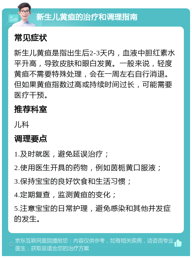 新生儿黄疸的治疗和调理指南 常见症状 新生儿黄疸是指出生后2-3天内，血液中胆红素水平升高，导致皮肤和眼白发黄。一般来说，轻度黄疸不需要特殊处理，会在一周左右自行消退。但如果黄疸指数过高或持续时间过长，可能需要医疗干预。 推荐科室 儿科 调理要点 1.及时就医，避免延误治疗； 2.使用医生开具的药物，例如茵栀黄口服液； 3.保持宝宝的良好饮食和生活习惯； 4.定期复查，监测黄疸的变化； 5.注意宝宝的日常护理，避免感染和其他并发症的发生。