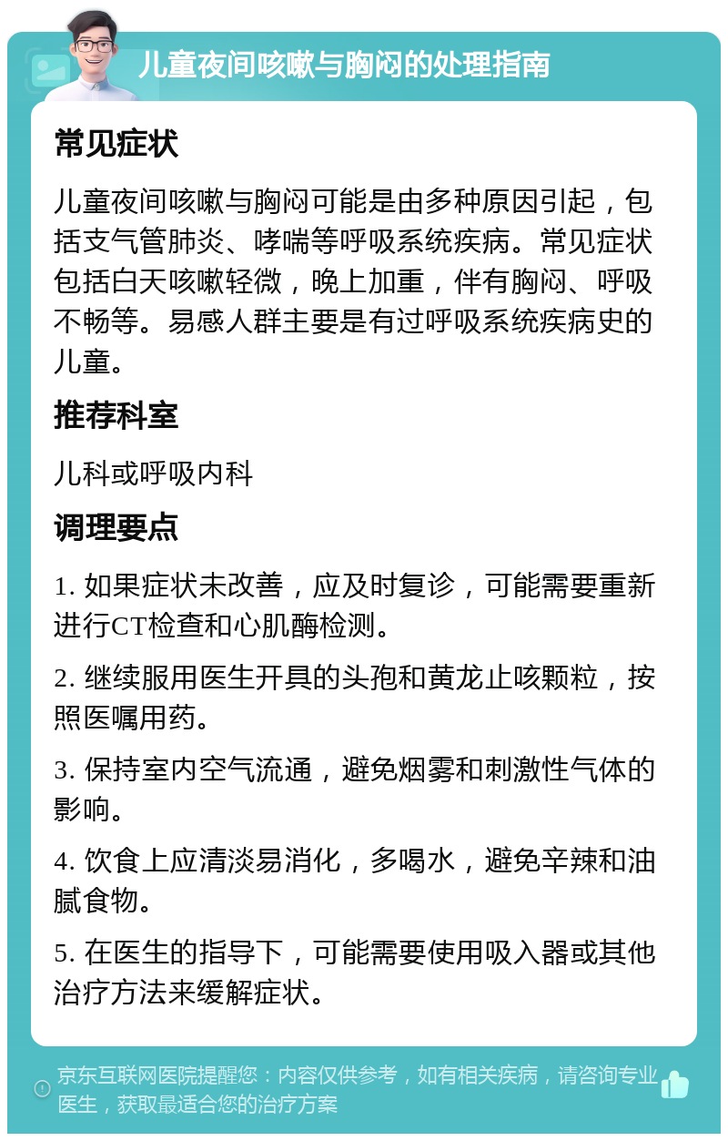 儿童夜间咳嗽与胸闷的处理指南 常见症状 儿童夜间咳嗽与胸闷可能是由多种原因引起，包括支气管肺炎、哮喘等呼吸系统疾病。常见症状包括白天咳嗽轻微，晚上加重，伴有胸闷、呼吸不畅等。易感人群主要是有过呼吸系统疾病史的儿童。 推荐科室 儿科或呼吸内科 调理要点 1. 如果症状未改善，应及时复诊，可能需要重新进行CT检查和心肌酶检测。 2. 继续服用医生开具的头孢和黄龙止咳颗粒，按照医嘱用药。 3. 保持室内空气流通，避免烟雾和刺激性气体的影响。 4. 饮食上应清淡易消化，多喝水，避免辛辣和油腻食物。 5. 在医生的指导下，可能需要使用吸入器或其他治疗方法来缓解症状。