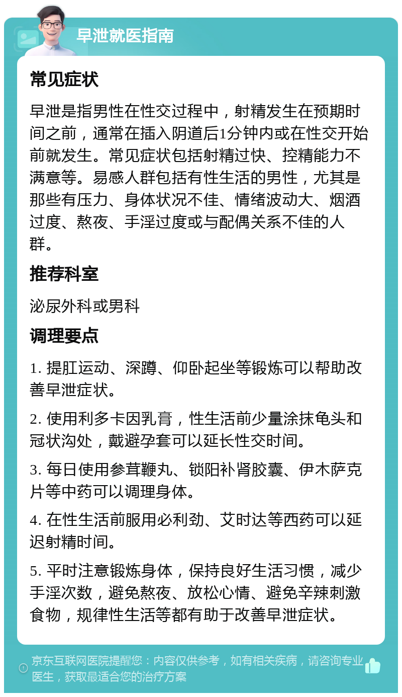 早泄就医指南 常见症状 早泄是指男性在性交过程中，射精发生在预期时间之前，通常在插入阴道后1分钟内或在性交开始前就发生。常见症状包括射精过快、控精能力不满意等。易感人群包括有性生活的男性，尤其是那些有压力、身体状况不佳、情绪波动大、烟酒过度、熬夜、手淫过度或与配偶关系不佳的人群。 推荐科室 泌尿外科或男科 调理要点 1. 提肛运动、深蹲、仰卧起坐等锻炼可以帮助改善早泄症状。 2. 使用利多卡因乳膏，性生活前少量涂抹龟头和冠状沟处，戴避孕套可以延长性交时间。 3. 每日使用参茸鞭丸、锁阳补肾胶囊、伊木萨克片等中药可以调理身体。 4. 在性生活前服用必利劲、艾时达等西药可以延迟射精时间。 5. 平时注意锻炼身体，保持良好生活习惯，减少手淫次数，避免熬夜、放松心情、避免辛辣刺激食物，规律性生活等都有助于改善早泄症状。