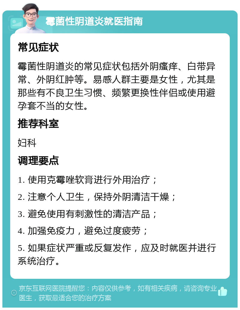 霉菌性阴道炎就医指南 常见症状 霉菌性阴道炎的常见症状包括外阴瘙痒、白带异常、外阴红肿等。易感人群主要是女性，尤其是那些有不良卫生习惯、频繁更换性伴侣或使用避孕套不当的女性。 推荐科室 妇科 调理要点 1. 使用克霉唑软膏进行外用治疗； 2. 注意个人卫生，保持外阴清洁干燥； 3. 避免使用有刺激性的清洁产品； 4. 加强免疫力，避免过度疲劳； 5. 如果症状严重或反复发作，应及时就医并进行系统治疗。