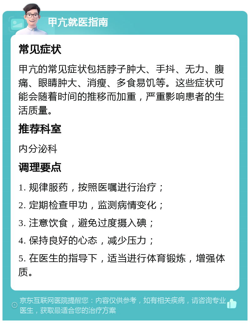 甲亢就医指南 常见症状 甲亢的常见症状包括脖子肿大、手抖、无力、腹痛、眼睛肿大、消瘦、多食易饥等。这些症状可能会随着时间的推移而加重，严重影响患者的生活质量。 推荐科室 内分泌科 调理要点 1. 规律服药，按照医嘱进行治疗； 2. 定期检查甲功，监测病情变化； 3. 注意饮食，避免过度摄入碘； 4. 保持良好的心态，减少压力； 5. 在医生的指导下，适当进行体育锻炼，增强体质。