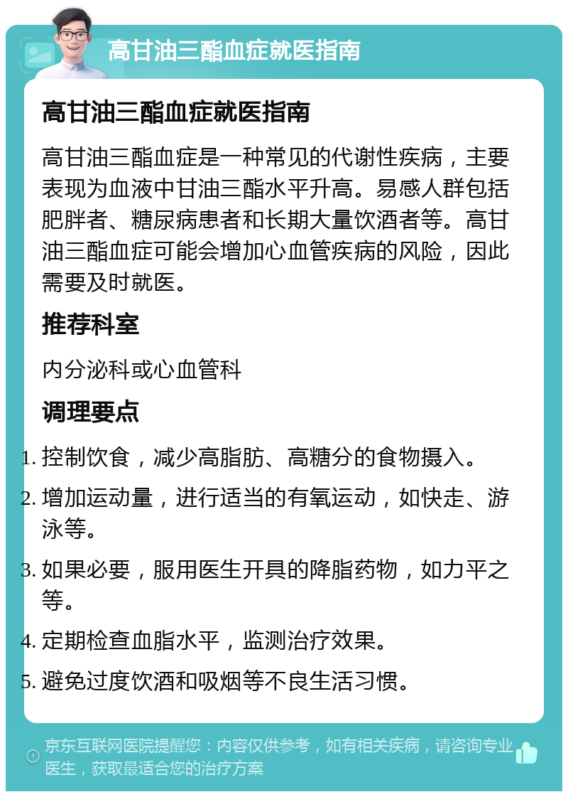 高甘油三酯血症就医指南 高甘油三酯血症就医指南 高甘油三酯血症是一种常见的代谢性疾病，主要表现为血液中甘油三酯水平升高。易感人群包括肥胖者、糖尿病患者和长期大量饮酒者等。高甘油三酯血症可能会增加心血管疾病的风险，因此需要及时就医。 推荐科室 内分泌科或心血管科 调理要点 控制饮食，减少高脂肪、高糖分的食物摄入。 增加运动量，进行适当的有氧运动，如快走、游泳等。 如果必要，服用医生开具的降脂药物，如力平之等。 定期检查血脂水平，监测治疗效果。 避免过度饮酒和吸烟等不良生活习惯。