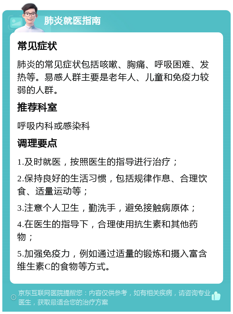 肺炎就医指南 常见症状 肺炎的常见症状包括咳嗽、胸痛、呼吸困难、发热等。易感人群主要是老年人、儿童和免疫力较弱的人群。 推荐科室 呼吸内科或感染科 调理要点 1.及时就医，按照医生的指导进行治疗； 2.保持良好的生活习惯，包括规律作息、合理饮食、适量运动等； 3.注意个人卫生，勤洗手，避免接触病原体； 4.在医生的指导下，合理使用抗生素和其他药物； 5.加强免疫力，例如通过适量的锻炼和摄入富含维生素C的食物等方式。