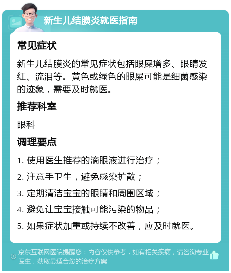 新生儿结膜炎就医指南 常见症状 新生儿结膜炎的常见症状包括眼屎增多、眼睛发红、流泪等。黄色或绿色的眼屎可能是细菌感染的迹象，需要及时就医。 推荐科室 眼科 调理要点 1. 使用医生推荐的滴眼液进行治疗； 2. 注意手卫生，避免感染扩散； 3. 定期清洁宝宝的眼睛和周围区域； 4. 避免让宝宝接触可能污染的物品； 5. 如果症状加重或持续不改善，应及时就医。