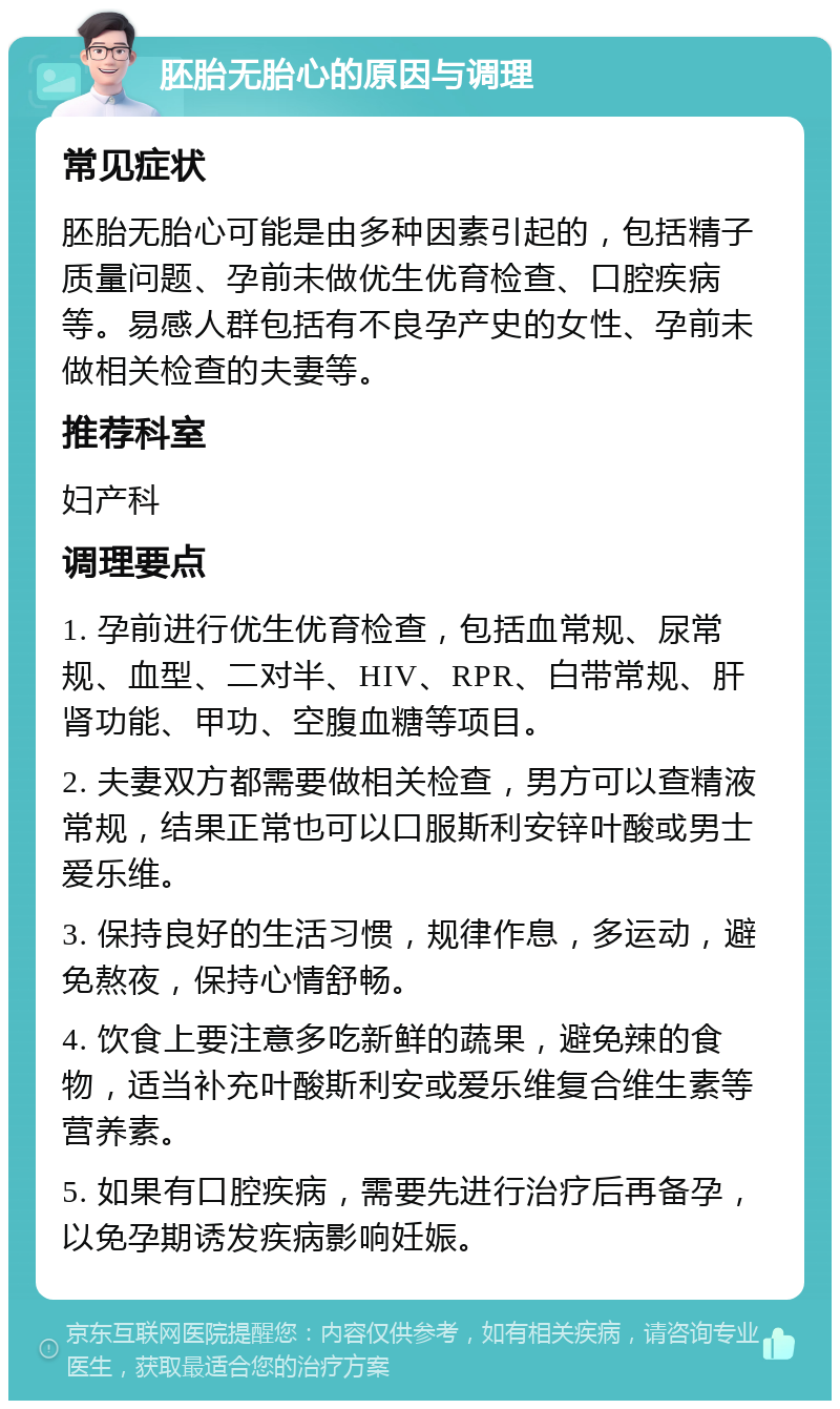 胚胎无胎心的原因与调理 常见症状 胚胎无胎心可能是由多种因素引起的，包括精子质量问题、孕前未做优生优育检查、口腔疾病等。易感人群包括有不良孕产史的女性、孕前未做相关检查的夫妻等。 推荐科室 妇产科 调理要点 1. 孕前进行优生优育检查，包括血常规、尿常规、血型、二对半、HIV、RPR、白带常规、肝肾功能、甲功、空腹血糖等项目。 2. 夫妻双方都需要做相关检查，男方可以查精液常规，结果正常也可以口服斯利安锌叶酸或男士爱乐维。 3. 保持良好的生活习惯，规律作息，多运动，避免熬夜，保持心情舒畅。 4. 饮食上要注意多吃新鲜的蔬果，避免辣的食物，适当补充叶酸斯利安或爱乐维复合维生素等营养素。 5. 如果有口腔疾病，需要先进行治疗后再备孕，以免孕期诱发疾病影响妊娠。