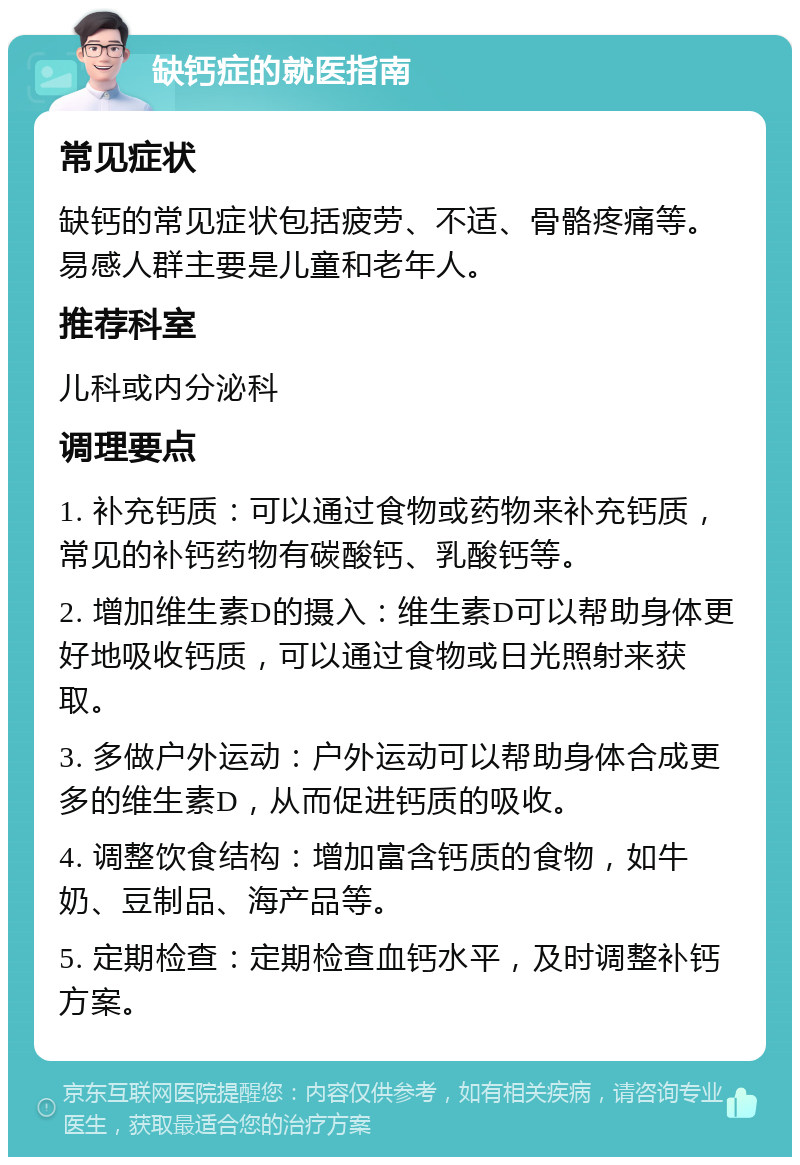 缺钙症的就医指南 常见症状 缺钙的常见症状包括疲劳、不适、骨骼疼痛等。易感人群主要是儿童和老年人。 推荐科室 儿科或内分泌科 调理要点 1. 补充钙质：可以通过食物或药物来补充钙质，常见的补钙药物有碳酸钙、乳酸钙等。 2. 增加维生素D的摄入：维生素D可以帮助身体更好地吸收钙质，可以通过食物或日光照射来获取。 3. 多做户外运动：户外运动可以帮助身体合成更多的维生素D，从而促进钙质的吸收。 4. 调整饮食结构：增加富含钙质的食物，如牛奶、豆制品、海产品等。 5. 定期检查：定期检查血钙水平，及时调整补钙方案。