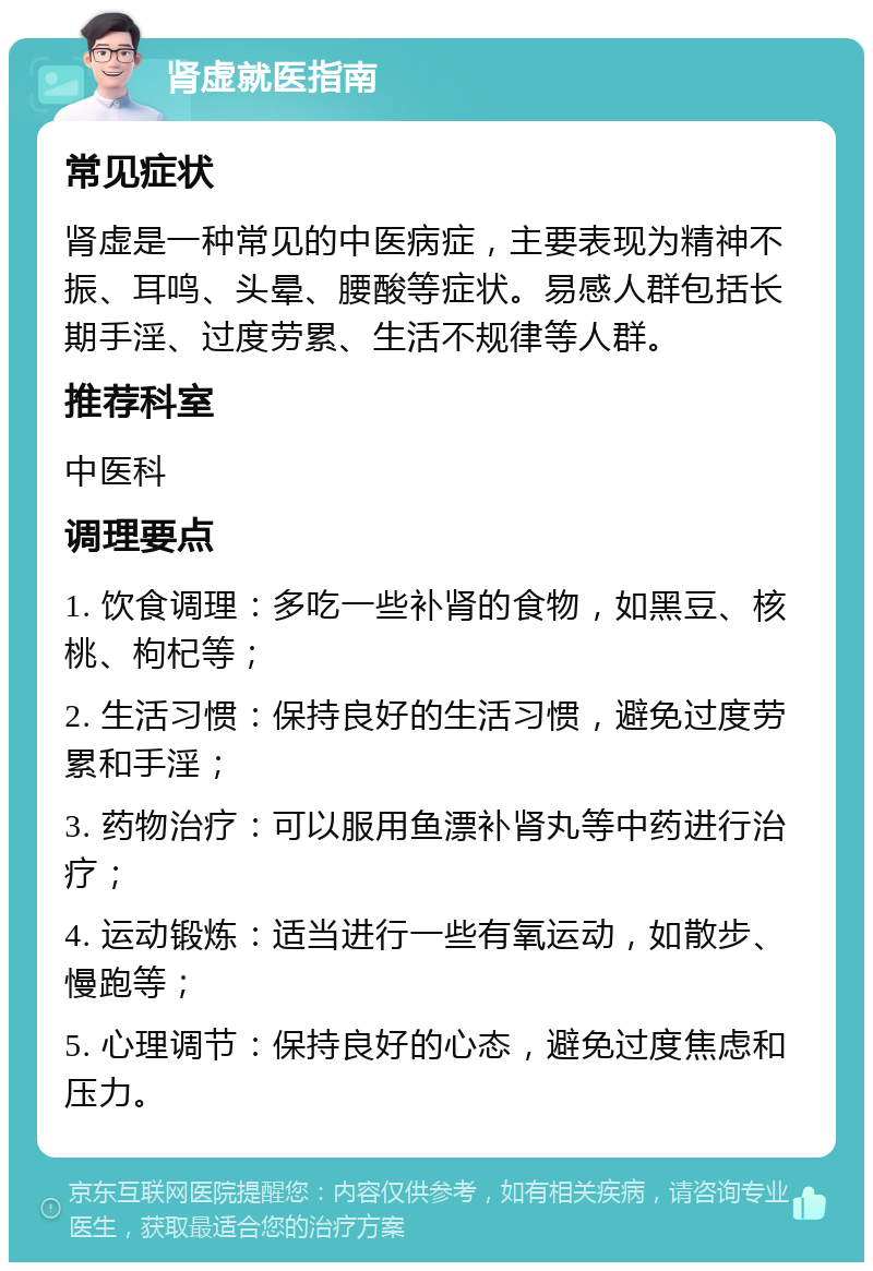 肾虚就医指南 常见症状 肾虚是一种常见的中医病症，主要表现为精神不振、耳鸣、头晕、腰酸等症状。易感人群包括长期手淫、过度劳累、生活不规律等人群。 推荐科室 中医科 调理要点 1. 饮食调理：多吃一些补肾的食物，如黑豆、核桃、枸杞等； 2. 生活习惯：保持良好的生活习惯，避免过度劳累和手淫； 3. 药物治疗：可以服用鱼漂补肾丸等中药进行治疗； 4. 运动锻炼：适当进行一些有氧运动，如散步、慢跑等； 5. 心理调节：保持良好的心态，避免过度焦虑和压力。