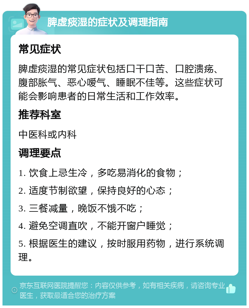 脾虚痰湿的症状及调理指南 常见症状 脾虚痰湿的常见症状包括口干口苦、口腔溃疡、腹部胀气、恶心嗳气、睡眠不佳等。这些症状可能会影响患者的日常生活和工作效率。 推荐科室 中医科或内科 调理要点 1. 饮食上忌生冷，多吃易消化的食物； 2. 适度节制欲望，保持良好的心态； 3. 三餐减量，晚饭不饿不吃； 4. 避免空调直吹，不能开窗户睡觉； 5. 根据医生的建议，按时服用药物，进行系统调理。