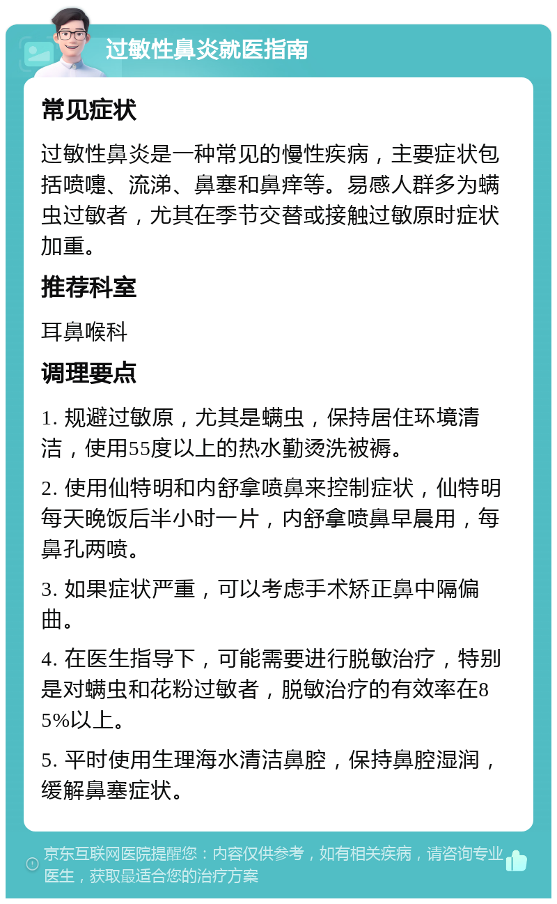 过敏性鼻炎就医指南 常见症状 过敏性鼻炎是一种常见的慢性疾病，主要症状包括喷嚏、流涕、鼻塞和鼻痒等。易感人群多为螨虫过敏者，尤其在季节交替或接触过敏原时症状加重。 推荐科室 耳鼻喉科 调理要点 1. 规避过敏原，尤其是螨虫，保持居住环境清洁，使用55度以上的热水勤烫洗被褥。 2. 使用仙特明和内舒拿喷鼻来控制症状，仙特明每天晚饭后半小时一片，内舒拿喷鼻早晨用，每鼻孔两喷。 3. 如果症状严重，可以考虑手术矫正鼻中隔偏曲。 4. 在医生指导下，可能需要进行脱敏治疗，特别是对螨虫和花粉过敏者，脱敏治疗的有效率在85%以上。 5. 平时使用生理海水清洁鼻腔，保持鼻腔湿润，缓解鼻塞症状。