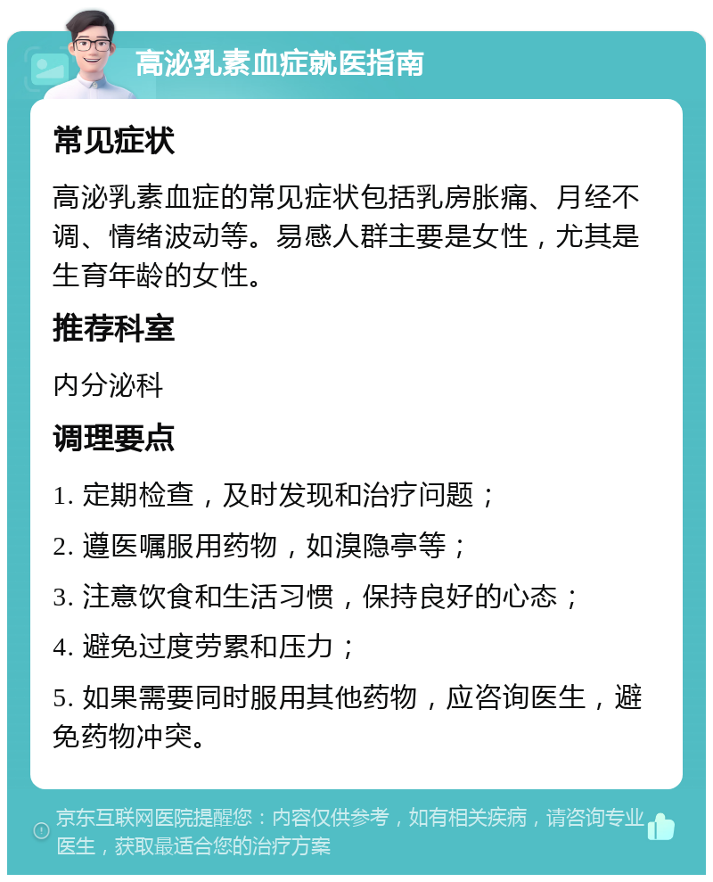 高泌乳素血症就医指南 常见症状 高泌乳素血症的常见症状包括乳房胀痛、月经不调、情绪波动等。易感人群主要是女性，尤其是生育年龄的女性。 推荐科室 内分泌科 调理要点 1. 定期检查，及时发现和治疗问题； 2. 遵医嘱服用药物，如溴隐亭等； 3. 注意饮食和生活习惯，保持良好的心态； 4. 避免过度劳累和压力； 5. 如果需要同时服用其他药物，应咨询医生，避免药物冲突。