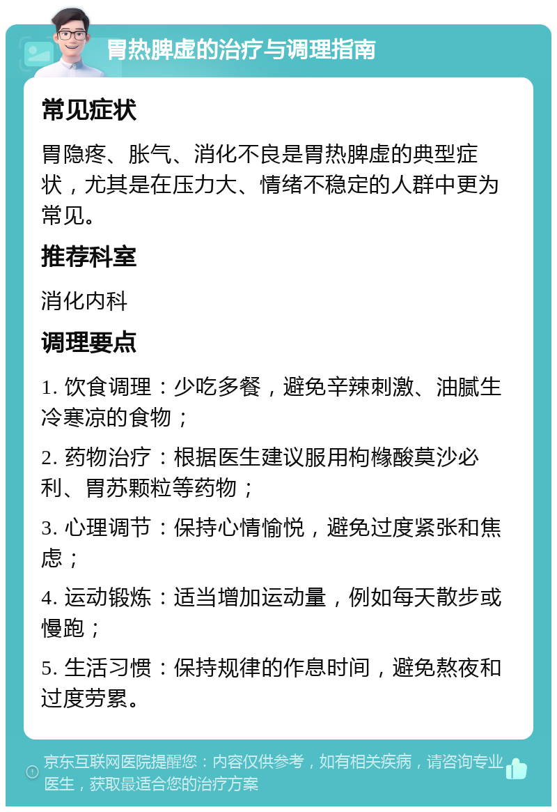 胃热脾虚的治疗与调理指南 常见症状 胃隐疼、胀气、消化不良是胃热脾虚的典型症状，尤其是在压力大、情绪不稳定的人群中更为常见。 推荐科室 消化内科 调理要点 1. 饮食调理：少吃多餐，避免辛辣刺激、油腻生冷寒凉的食物； 2. 药物治疗：根据医生建议服用枸橼酸莫沙必利、胃苏颗粒等药物； 3. 心理调节：保持心情愉悦，避免过度紧张和焦虑； 4. 运动锻炼：适当增加运动量，例如每天散步或慢跑； 5. 生活习惯：保持规律的作息时间，避免熬夜和过度劳累。