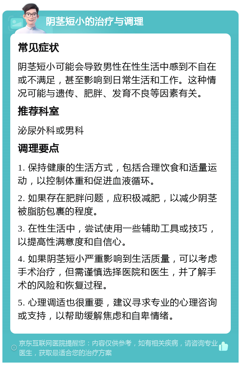 阴茎短小的治疗与调理 常见症状 阴茎短小可能会导致男性在性生活中感到不自在或不满足，甚至影响到日常生活和工作。这种情况可能与遗传、肥胖、发育不良等因素有关。 推荐科室 泌尿外科或男科 调理要点 1. 保持健康的生活方式，包括合理饮食和适量运动，以控制体重和促进血液循环。 2. 如果存在肥胖问题，应积极减肥，以减少阴茎被脂肪包裹的程度。 3. 在性生活中，尝试使用一些辅助工具或技巧，以提高性满意度和自信心。 4. 如果阴茎短小严重影响到生活质量，可以考虑手术治疗，但需谨慎选择医院和医生，并了解手术的风险和恢复过程。 5. 心理调适也很重要，建议寻求专业的心理咨询或支持，以帮助缓解焦虑和自卑情绪。