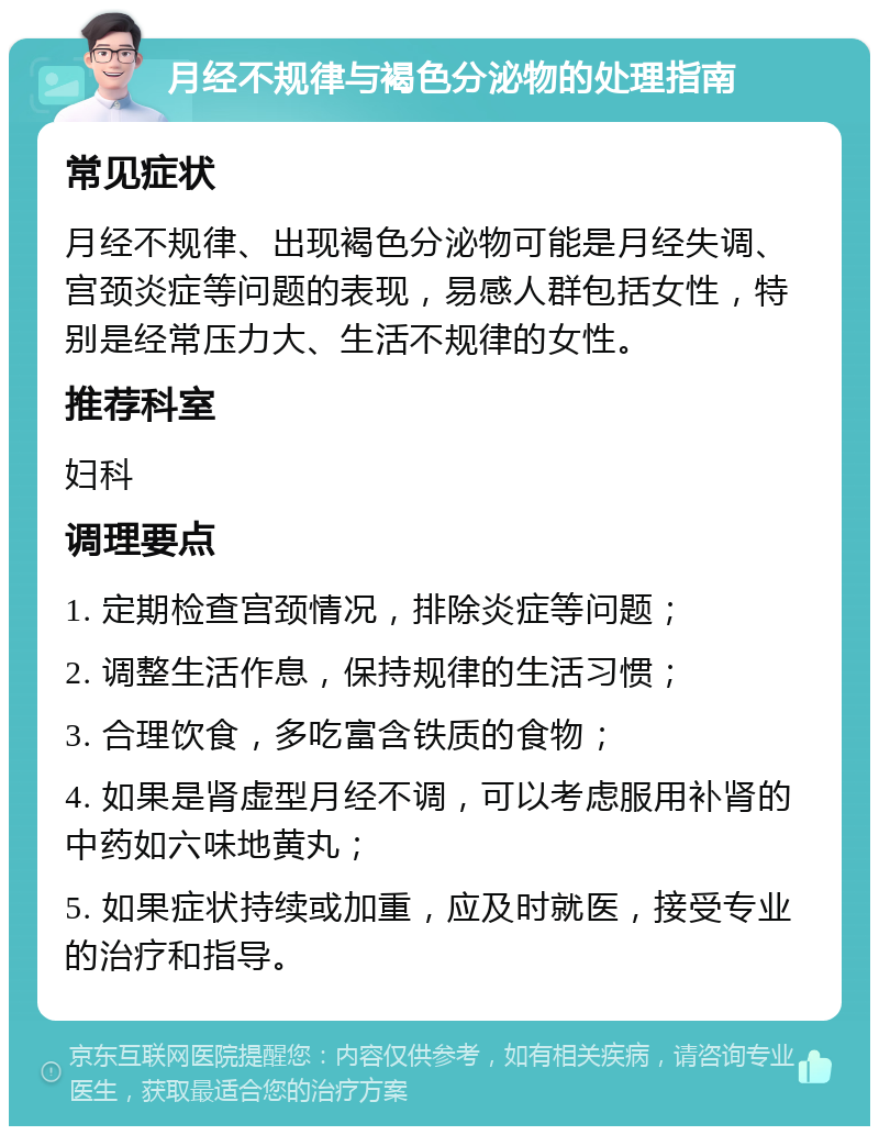 月经不规律与褐色分泌物的处理指南 常见症状 月经不规律、出现褐色分泌物可能是月经失调、宫颈炎症等问题的表现，易感人群包括女性，特别是经常压力大、生活不规律的女性。 推荐科室 妇科 调理要点 1. 定期检查宫颈情况，排除炎症等问题； 2. 调整生活作息，保持规律的生活习惯； 3. 合理饮食，多吃富含铁质的食物； 4. 如果是肾虚型月经不调，可以考虑服用补肾的中药如六味地黄丸； 5. 如果症状持续或加重，应及时就医，接受专业的治疗和指导。