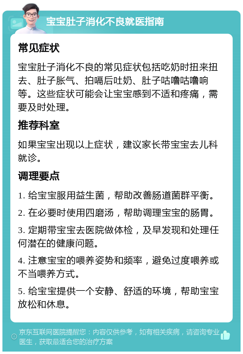 宝宝肚子消化不良就医指南 常见症状 宝宝肚子消化不良的常见症状包括吃奶时扭来扭去、肚子胀气、拍嗝后吐奶、肚子咕噜咕噜响等。这些症状可能会让宝宝感到不适和疼痛，需要及时处理。 推荐科室 如果宝宝出现以上症状，建议家长带宝宝去儿科就诊。 调理要点 1. 给宝宝服用益生菌，帮助改善肠道菌群平衡。 2. 在必要时使用四磨汤，帮助调理宝宝的肠胃。 3. 定期带宝宝去医院做体检，及早发现和处理任何潜在的健康问题。 4. 注意宝宝的喂养姿势和频率，避免过度喂养或不当喂养方式。 5. 给宝宝提供一个安静、舒适的环境，帮助宝宝放松和休息。