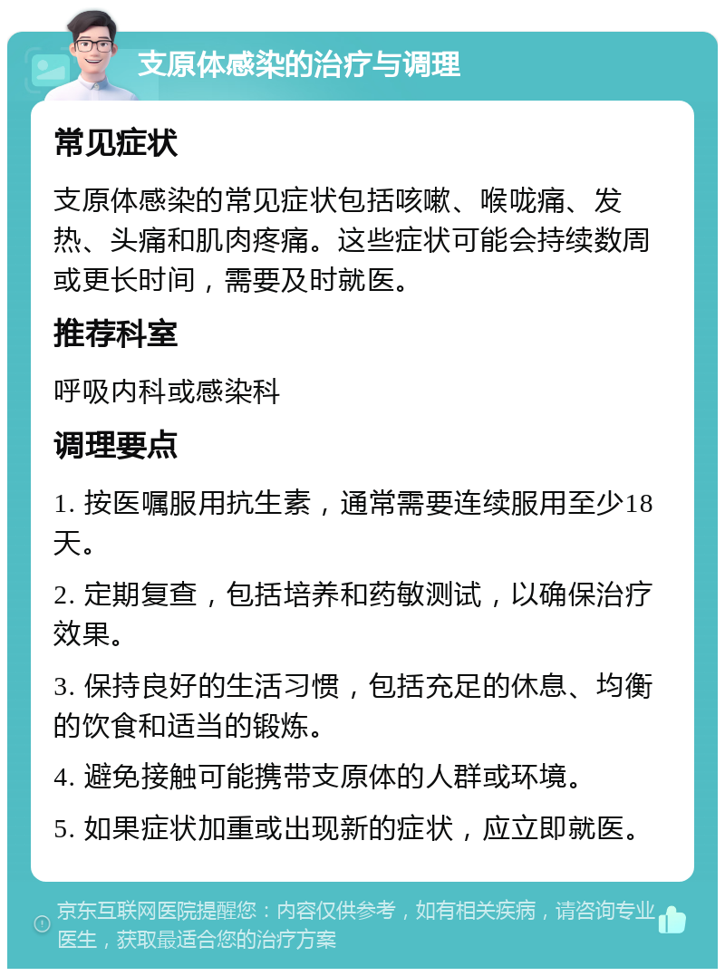 支原体感染的治疗与调理 常见症状 支原体感染的常见症状包括咳嗽、喉咙痛、发热、头痛和肌肉疼痛。这些症状可能会持续数周或更长时间，需要及时就医。 推荐科室 呼吸内科或感染科 调理要点 1. 按医嘱服用抗生素，通常需要连续服用至少18天。 2. 定期复查，包括培养和药敏测试，以确保治疗效果。 3. 保持良好的生活习惯，包括充足的休息、均衡的饮食和适当的锻炼。 4. 避免接触可能携带支原体的人群或环境。 5. 如果症状加重或出现新的症状，应立即就医。