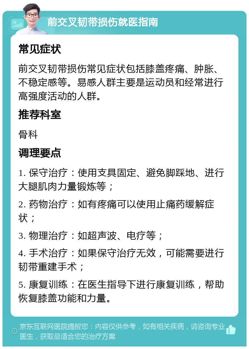 前交叉韧带损伤就医指南 常见症状 前交叉韧带损伤常见症状包括膝盖疼痛、肿胀、不稳定感等。易感人群主要是运动员和经常进行高强度活动的人群。 推荐科室 骨科 调理要点 1. 保守治疗：使用支具固定、避免脚踩地、进行大腿肌肉力量锻炼等； 2. 药物治疗：如有疼痛可以使用止痛药缓解症状； 3. 物理治疗：如超声波、电疗等； 4. 手术治疗：如果保守治疗无效，可能需要进行韧带重建手术； 5. 康复训练：在医生指导下进行康复训练，帮助恢复膝盖功能和力量。